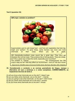 SISTEMA SERIADO DE AVALIAÇÃO - 2ª FASE / 1º DIA




Text 2 (question 35)


      GM crops: solution or problem?




      Supermarkets want to sell cheap food – and fruit and vegetables that look big,
      bright and “perfect”. To grow these, some farmers use more and more
      chemicals       on     their     crops.    When       you    eat     an   apple,
      __________________________________________________________?
      GM (Genetically-modified) crops sound like a great idea. They don’t get
      diseases like normal crops. They produce lots of strong plants. They are cheap.
      Isn’t this a great way to feed the world, especially poor countries?
      The problem is, nobody __________________ the consequences! Are GM
      crops a step too far? Will they affect our environment – and us? We don’t know!
       Disponível em: HOLDEN, Susan. Environment Portfolio Series. São Paulo: Macmillan, 2004. (Adaptado)

35. Considerando o contexto e as normas gramaticais da língua, marque a
    alternativa em que a sentença e o verbo completam, CORRETAMENTE, as
    respectivas lacunas do texto 2.

A) will you know what chemicals are on the skin? / doesn’t see
B) can you follow what chemicals are on the skin? / intends
C) are you going to see what chemicals on the skin? / didn’t know
D) did you check what chemicals are on the skin? / answer
E) do you know what chemicals are on the skin? / knows




                                                                                                            21
 