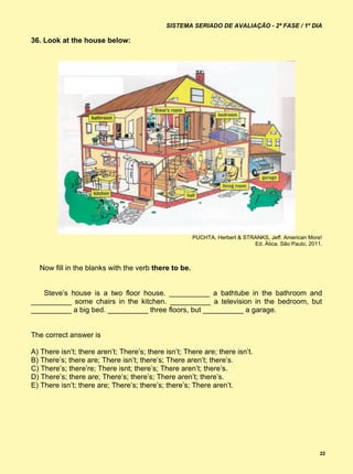 SISTEMA SERIADO DE AVALIAÇÃO - 2ª FASE / 1º DIA

36. Look at the house below:




                                                      PUCHTA, Herbert & STRANKS, Jeff. American More!
                                                                           Ed. Ática. São Paulo, 2011.



  Now fill in the blanks with the verb there to be.


   Steve’s house is a two floor house. __________ a bathtube in the bathroom and
__________ some chairs in the kitchen. __________ a television in the bedroom, but
__________ a big bed. __________ three floors, but __________ a garage.


The correct answer is

A) There isn’t; there aren’t; There’s; there isn’t; There are; there isn’t.
B) There’s; there are; There isn’t; there’s; There aren’t; there’s.
C) There’s; there’re; There isnt; there’s; There aren’t; there’s.
D) There’s; there are; There’s; there’s; There aren’t; there’s.
E) There isn’t; there are; There’s; there’s; there’s; There aren’t.




                                                                                                     22
 