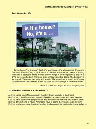 SISTEMA SERIADO DE AVALIAÇÃO - 2ª FASE / 1º DIA


    Text 3 (question 37)




       Is it a house? Is it a boat? Well, it’s two things – it’s a houseboat. It’s on the
    Columbia River in Oregon, U.S. In the houseboat, there are two rooms – a living
    room and a bedroom. There are lots of cool things in the living room: a big TV, a
    DVD player, and a bed! There are eight windows and two doors. The bedroom is
    very small. There are two beds and a radio. My houseboat is small, but it’s very
    cool because it’s on the river. And it’s a boat, so it isn’t always in the same place!

                                      MANIN, G. J.; ARTUSI, A. Engage. Ed. Oxford. Hong Kong, 2008.


37. What kind of house is a “houseboat”?

A) It’s a typical kind of house usually found in Brasil, specially in Southeast.
B) It’s a very big ship where thousands of people can always live and travel together.
C) It’s a small boat which people live on and which usually remains on a river or canal.
D) It’s a different kind of house Americans have to spend their vacations or days-off.
E) It’s a boat where poor American families live because they can’t rent a house to live in.




                                                                                                      23
 
