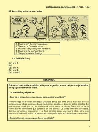 SISTEMA SERIADO DE AVALIAÇÃO - 2ª FASE / 1º DIA

38. According to the cartoon below:




                                  Disponível em: http://www.monica.com.br/ingles/comics/tirinhas/welcome.htm

        1.   Dustine isn’t the man’s daughter.
        2.   The man is Dustine’s father.
        3.   Dustine’s very happy with her father.
        4.   Dustine is the guy’s girlfriend.
        5.   The guy’s name’s Smudge.

    It is CORRECT only

A) 1 and 2.
B) 2.
C) 3 and 4.
D) 1 and 4.
E) 2, 4 and 5.


                                          ESPANHOL

Entrevista concedida por Quino, dibujante argentino y autor del personaje Mafalda,
a su página electrónica oficial.

Los materiales y el proceso

¿Cuál es el procedimiento a seguir para realizar un dibujo?

Primero hago los bocetos con lápiz. Después dibujo con tinta china. Hay días que no
consigo sacar ideas, entonces hago muchísimas pruebas y bocetos sobre bocetos. En
este caso el papel que uso es el de block notes, no el de dibujo. Son ideas un tanto
confusas y no terminadas que conservo en una carpeta. Lo utilizo como mina de ideas.
Cambio personajes, situaciones y al final consigo sacar una buena idea. Mira, que
precisamente en estos días he recuperado una que la tenía ahí desde hace nueve años.

¿Cuánto tiempo empleas para hacer un dibujo?


                                                                                                           24
 