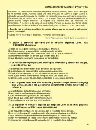 SISTEMA SERIADO DE AVALIAÇÃO - 2ª FASE / 1º DIA

Depende. En ciertos casos la realización puede tardar muchísimo, como en el caso que
te he contado antes. Algunas veces una idea archivada la vuelvo a coger, vuelvo a
dibujarla para perfeccionarla. En realidad mi trabajo lo tengo que entregar a la semana.
Para un dibujo, en media, es el tiempo que empleo. Para una idea no se puede decir
jamás cuanto tiempo empleas. La carpeta está siempre llena de proyectos no
terminados. Y me llevo a la cama el block notes. Porque me parece que tengo ideas
geniales antes de dormir. A la mañana siguiente algunas de éstas no lo son para nada.
¿Cuando has terminado un dibujo te sucede alguna vez de no sentirte satisfecho
con el resultado?
Sucede muy a menudo por desgracia. Y si tengo tiempo lo repito.
                                            Fuente: Página electrónica oficial de Quino: www.quino.com.ar


33. Según la entrevista concedida por el dibujante argentino Quino, está
    CORRECTO afirmar que
A) saca las ideas para sus dibujos sin cualquier dificultad.
B) antes de dormir, le vienen ideas verdaderamente geniales.
C) el autor desecha para sus bocetos las ideas que le parecen confusas.
D) al autor le satisfacen los dibujos que concibe cada día.
E) sus dibujos llevan mucho tiempo para ser concebidos.

34. En relación al tiempo que Quino emplea para tener ideas y concluir sus dibujos,
   se puede afirmar que
A) el tiempo para tener ideas y el de dibujarlas se equivalen.
B) la conclusión de cualquier idea o dibujo exige una semana.
C) hace sus trabajos para los periódicos en una semana solamente.
D) no puede afirmar cuanto tiempo lleva para tener una buena idea.
E) como ocurre con sus dibujos, las buenas ideas le vienen cada semana.

35. En: “Algunas veces una idea archivada la vuelvo a coger, vuelvo a dibujarla
    para perfeccionarla.”, los pronombres complemento directo subrayados se
    refieren a
A) la satisfacción del autor al concluir un trabajo.
B) los bocetos que hace con las ideas que saca.
C) una idea que tenía guardada en una carpeta.
D) un dibujo que estaba perfectamente concluido.
E) la conclusión de una idea a él encomendada.

36. La expresión “a menudo”, según lo que responde Quino en la última pregunta
    de la entrevista, contribuye para comunicar que
A) es frecuente que Quino no se satisfaga con el resultado de sus dibujos.
B) es frecuente que esté verdaderamente feliz con el resultado de sus dibujos.
C) son menudencias lo que encuentra que no le agrada en sus dibujos.
D) son muy contadas las veces en que Quino está insatisfecho con su trabajo.
E) poquísimas veces Quino está satisfecho con el resultado de su trabajo.

                                                                                                            25
 