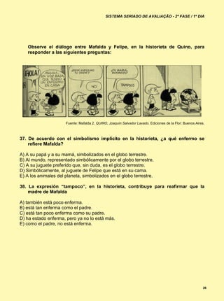 SISTEMA SERIADO DE AVALIAÇÃO - 2ª FASE / 1º DIA




    Observe el diálogo entre Mafalda y Felipe, en la historieta de Quino, para
    responder a las siguientes preguntas:




                      Fuente: Mafalda 2. QUINO, Joaquín Salvador Lavado. Ediciones de la Flor: Buenos Aires.



37. De acuerdo con el simbolismo implícito en la historieta, ¿a qué enfermo se
    refiere Mafalda?

A) A su papá y a su mamá, simbolizados en el globo terrestre.
B) Al mundo, representado simbólicamente por el globo terrestre.
C) A su juguete preferido que, sin duda, es el globo terrestre.
D) Simbólicamente, al juguete de Felipe que está en su cama.
E) A los animales del planeta, simbolizados en el globo terrestre.

38. La expresión “tampoco”, en la historieta, contribuye para reafirmar que la
    madre de Mafalda

A) también está poco enferma.
B) está tan enferma como el padre.
C) está tan poco enferma como su padre.
D) ha estado enferma, pero ya no lo está más.
E) como el padre, no está enferma.




                                                                                                           26
 