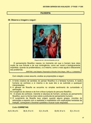 SISTEMA SERIADO DE AVALIAÇÃO - 2ª FASE / 1º DIA



                                             FILOSOFIA


39. Observe a imagem a seguir:




                                    Disponível em: old.enciclopedia.com.pt

       O pensamento filosófico nasceu no momento em que o homem teve clara
   noção de sua finitude e de sua contingência, como ser moral e biologicamente
   imperfeito, quando se problematizou, a si mesmo, como o mais agudo e dilacerante
   dos problemas.
                      MARTINS, José Salgado. Preparação à Filosofia. Porto Alegre, 1969, p. 3. (Adaptado)


      Com relação a esse assunto, analise as proposições a seguir:

   I. A fonte criadora de sentidos do pensar filosófico é a fantasia humana. A razão
        humana se conhece a si mesma e às suas leis e as submete a quaisquer
        interpretações.
   II. A gênese da filosofia se encontra no simples sentimento de curiosidade e
        admiração.
   III. A exigência de clareza e de livre crítica é própria do percurso filosófico.
   IV. O anseio de conhecer, inerente à natureza do homem, conduziu ao pensamento
        filosófico, que é a forma mais nobre e profunda do pensamento humano.
   V. O surgimento da filosofia teve origem quando alguns gregos, movidos de
        admiração e espanto com a realidade e insatisfeitos com explicações herdadas da
        tradição, começaram a levantar questões e buscar suas respostas.

      Estão CORRETAS
A) II, III e IV.   B) II, IV e V.         C) I, II e III.          D) III, IV e V.       E) I, IV e V.


                                                                                                            27
 