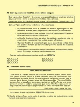 SISTEMA SERIADO DE AVALIAÇÃO - 2ª FASE / 1º DIA




40. Sobre o pensamento filosófico, analise o texto a seguir:

  Que representa a filosofia? – é uma das raras possibilidades de existência criadora.
  Seu dever inicial é tornar as coisas mais refletidas, mais profundas.
   HEIDEGGER. M. Apud: BUZZI, Arcângelo. Introdução ao pensar: o ser, o conhecimento, a linguagem, 1991, p. 147.

  Coloque V para as afirmativas verdadeiras e F para as falsas.

     (      )   O pensar filosófico busca a verdade nas diversas significações do ser-
                verdadeiro. Busca e possui o significado e a substância da verdade única.
     (      )   O pensamento filosófico se distingue do conhecimento científico pela sua
                dimensão de profundidade e radicalidade.
     (      )   A filosofia deseja conhecer as raízes da realidade, penetrando nela, no
                mais íntimo e investigando-lhe o sentido, o valor, a finalidade.
     (      )   O pensar filosófico é caracterizado pela busca cessante do sentido último
                das coisas e também por ser um saber particular acerca das questões
                fundamentais.
     (      )   A filosofia não é sophia em si mesma, nem ciência e sabedoria ao mesmo
                tempo. É o desejo, a procura, o amor dessa sophia.

    Assinale a alternativa que apresenta a sequência CORRETA.

A) F, F, V, V, F                                          D) F, F, F, V, V
B) V, F, V, V, F                                          E) V, V, V, F, F
C) F, V, V, F, V

41. Considere o texto a seguir:

                                     Sobre a filosofia na história

    Como todas as criações e instituições humanas, a filosofia está na história e tem
    uma história. Está na história: a filosofia manifesta e exprime os problemas e as
    questões que, em cada época de uma sociedade, os homens colocam para si
    mesmos diante do que é novo e ainda não foi compreendido. Tem uma história:
    as respostas, as soluções e as novas perguntas que os filósofos de uma época
    oferecem tornam-se saberes adquiridos que outros filósofos prosseguem ou,
    frequentemente, tornam-se novos problemas que outros filósofos tentam resolver.
                                                             CHAUÍ, Marilena. Convite à filosofia, 1996, p. 43.


    No tocante à filosofia na história, é CORRETO afirmar que a

A) filosofia antiga enfoca, como ponto de partida, o sujeito do conhecimento, sendo
  marcada pelo racionalismo clássico.

                                                                                                                  28
 