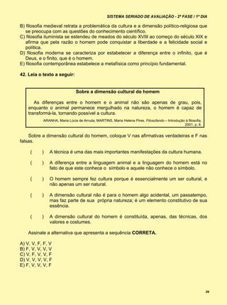 SISTEMA SERIADO DE AVALIAÇÃO - 2ª FASE / 1º DIA

B) filosofia medieval retrata a problemática da cultura e a dimensão político-religiosa que
   se preocupa com as questões do conhecimento científico.
C) filosofia iluminista se estendeu de meados do século XVIII ao começo do século XIX e
   afirma que pela razão o homem pode conquistar a liberdade e a felicidade social e
   política.
D) filosofia moderna se caracteriza por estabelecer a diferença entre o infinito, que é
   Deus, e o finito, que é o homem.
E) filosofia contemporânea estabelece a metafísica como princípio fundamental.

42. Leia o texto a seguir:


                              Sobre a dimensão cultural do homem

       As diferenças entre o homem e o animal não são apenas de grau, pois,
    enquanto o animal permanece mergulhado na natureza, o homem é capaz de
    transformá-la, tornando possível a cultura.
           ARANHA, Maria Lúcia de Arruda; MARTINS, Maria Helena Pires. Filosofando – Introdução à filosofia,
                                                                                               2001, p. 6.


    Sobre a dimensão cultural do homem, coloque V nas afirmativas verdadeiras e F nas
falsas.

     (     )   A técnica é uma das mais importantes manifestações da cultura humana.

     (     )   A diferença entre a linguagem animal e a linguagem do homem está no
               fato de que este conhece o símbolo e aquele não conhece o símbolo.

     (     )   O homem sempre fez cultura porque é essencialmente um ser cultural, e
               não apenas um ser natural.

     (     )   A dimensão cultural não é para o homem algo acidental, um passatempo,
               mas faz parte de sua própria natureza; é um elemento constitutivo de sua
               essência.

     (     )   A dimensão cultural do homem é constituída, apenas, das técnicas, dos
               valores e costumes.

    Assinale a alternativa que apresenta a sequência CORRETA.

A) V, V, F, F, V
B) F, V, V, V, V
C) V, F, V, V, F
D) V, V, V, V, F
E) F, V, V, V, F




                                                                                                               29
 