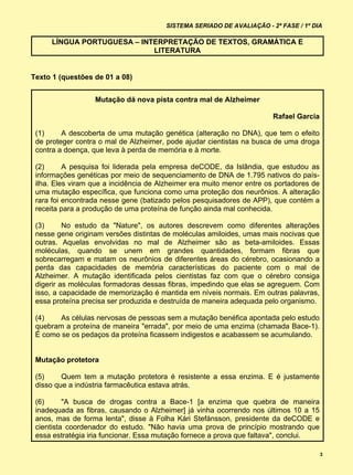 SISTEMA SERIADO DE AVALIAÇÃO - 2ª FASE / 1º DIA

     LÍNGUA PORTUGUESA – INTERPRETAÇÃO DE TEXTOS, GRAMÁTICA E
                            LITERATURA


Texto 1 (questões de 01 a 08)


                  Mutação dá nova pista contra mal de Alzheimer

                                                                        Rafael Garcia

 (1)     A descoberta de uma mutação genética (alteração no DNA), que tem o efeito
 de proteger contra o mal de Alzheimer, pode ajudar cientistas na busca de uma droga
 contra a doença, que leva à perda de memória e à morte.

 (2)      A pesquisa foi liderada pela empresa deCODE, da Islândia, que estudou as
 informações genéticas por meio de sequenciamento de DNA de 1.795 nativos do país-
 ilha. Eles viram que a incidência de Alzheimer era muito menor entre os portadores de
 uma mutação específica, que funciona como uma proteção dos neurônios. A alteração
 rara foi encontrada nesse gene (batizado pelos pesquisadores de APP), que contém a
 receita para a produção de uma proteína de função ainda mal conhecida.

 (3)      No estudo da "Nature", os autores descrevem como diferentes alterações
 nesse gene originam versões distintas de moléculas amiloides, umas mais nocivas que
 outras. Aquelas envolvidas no mal de Alzheimer são as beta-amiloides. Essas
 moléculas, quando se unem em grandes quantidades, formam fibras que
 sobrecarregam e matam os neurônios de diferentes áreas do cérebro, ocasionando a
 perda das capacidades de memória características do paciente com o mal de
 Alzheimer. A mutação identificada pelos cientistas faz com que o cérebro consiga
 digerir as moléculas formadoras dessas fibras, impedindo que elas se agreguem. Com
 isso, a capacidade de memorização é mantida em níveis normais. Em outras palavras,
 essa proteína precisa ser produzida e destruída de maneira adequada pelo organismo.

 (4)    As células nervosas de pessoas sem a mutação benéfica apontada pelo estudo
 quebram a proteína de maneira "errada", por meio de uma enzima (chamada Bace-1).
 É como se os pedaços da proteína ficassem indigestos e acabassem se acumulando.


 Mutação protetora

 (5)     Quem tem a mutação protetora é resistente a essa enzima. E é justamente
 disso que a indústria farmacêutica estava atrás.

 (6)      "A busca de drogas contra a Bace-1 [a enzima que quebra de maneira
 inadequada as fibras, causando o Alzheimer] já vinha ocorrendo nos últimos 10 a 15
 anos, mas de forma lenta", disse à Folha Kári Stefánsson, presidente da deCODE e
 cientista coordenador do estudo. "Não havia uma prova de princípio mostrando que
 essa estratégia iria funcionar. Essa mutação fornece a prova que faltava", conclui.

                                                                                         3
 