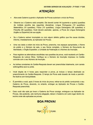 SISTEMA SERIADO DE AVALIAÇÃO - 2ª FASE / 1º DIA


                                         ATENÇÃO!

        Abra este Caderno quando o Aplicador de Provas autorizar o início da Prova.

        Observe se o Caderno está completo. Ele deverá conter 44 (quarenta e quatro) questões
         de múltipla escolha das seguintes disciplinas: Língua Portuguesa (12 questões),
         Matemática (10 questões), Física (10 questões), Língua Estrangeira (06 questões) e
         Filosofia (06 questões). Você deverá assinalar, apenas, a Prova de Língua Estrangeira
         (Inglês ou Espanhol) de sua opção.

       Se o Caderno estiver incompleto ou com algum defeito gráfico que lhe cause dúvidas,
        informe, imediatamente, ao Aplicador de Provas.

       Uma vez dada a ordem de início da Prova, preencha, nos espaços apropriados, o Nome
        do prédio e o Número da sala, o seu Nome completo, o Número do Documento de
        Identidade, o Órgão Expedidor, a Unidade da Federação e o Número de Inscrição.

       Para registrar as alternativas escolhidas nas questões da prova, você receberá um Cartão-
        Resposta de Leitura Ótica. Verifique se o Número de Inscrição impresso no Cartão
        coincide com o seu Número de Inscrição.

       As bolhas constantes do Cartão-Resposta devem ser preenchidas totalmente, com caneta
        esferográfica azul ou preta.

       Você dispõe de 4 horas para responder à prova, já incluso o tempo destinado ao
        preenchimento do Cartão-Resposta. O tempo de Prova está dosado de modo a permitir-
        lhe fazê-la com tranquilidade.

       É permitido a você, após 3 horas do início da prova, retirar-se do prédio conduzindo o seu
        Caderno de Prova, devendo, no entanto, entregar ao Aplicador de Provas o Cartão-
        Resposta preenchido.

       Caso você não opte por levar o Caderno de Prova consigo, entregue-o ao Aplicador de
        Provas, não podendo, sob nenhuma alegação, deixar o Caderno em outro lugar dentro do
        recinto onde são aplicadas as provas.


                                      BOA PROVA!




                                                                                                     32
 