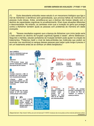 SISTEMA SERIADO DE AVALIAÇÃO - 2ª FASE / 1º DIA




(7)     Outra descoberta embutida nesse estudo é um mecanismo biológico que liga o
mal de Alzheimer à demência senil generalizada, que provoca falhas de memória em
pessoas muito idosas. Antes, acreditava-se que a doença não tivesse relação com o
declínio de capacidades cognitivas no envelhecimento. Eram duas situações diferentes
e desconectadas. No entanto, os cientistas viram que a mutação do gene que protege
contra o Alzheimer também ajuda as pessoas com problemas de memória em idade
avançada.

(8)     "Nossos resultados sugerem que a doença de Alzheimer com início tardio seria
o lado extremo do declínio de funções cognitivas ligadas à idade", afirma Stefánsson.
Segundo o cientista, estudar portadores da mutação também pode ajudar na criação de
tratamentos. "Podemos medir o nível de beta-amiloides [as moléculas que podem se
acumular nos neurônios] no sangue dessas pessoas para saber quão longe é preciso ir
em um tratamento antes de se verificar um efeito terapêutico."




Disponível em: http://www1.folha.uol.com.br/ciencia/1118787-mutacao-da-nova-pista-contra-mal-de-alzheimer.shtml.
                                                                                                     (Adaptado)



                                                                                                                   4
 