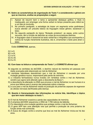 SISTEMA SERIADO DE AVALIAÇÃO - 2ª FASE / 1º DIA


01. Sobre as características de organização do Texto 1 e considerando o gênero em
    que se inscreve, analise as proposições a seguir.

     I.   Apesar de resumir bem o tema e apresentar destaque gráfico, o título é
          inadequado, por empregar uma forma verbal no tempo presente para referir-se
          a um fato já concluído.
     II. No primeiro parágrafo, a estratégia de trazer um segmento entre parênteses
          busca atender um preceito básico da linguagem nesse gênero: esclarecer o
          leitor.
     III. No segundo parágrafo do tópico “Mutação protetora”, as aspas, entre outros
          recursos, têm a função de delimitar as vozes de enunciadores distintos.
     IV. A linguagem clara e acessível do texto verbal faz o infográfico que acompanha a
          notícia ter função meramente ilustrativa, isto é, ornamentar o texto para atrair o
          leitor.

     Estão CORRETAS, apenas,

A) I e II.
B) I e III.
C) I e IV.
D) II e III.
E) II e IV.

02. Com base na leitura e compreensão do Texto 1, é CORRETO afirmar que

A) segundo os cientistas da deCODE, o declínio natural da memória em pessoas com
   idade avançada está relacionado ao mal de Alzheimer.
B) cientistas islandeses descobriram que o mal de Alzheimer é causado por uma
   mutação genética nociva, responsável pela perda de memória.
C) a indústria farmacêutica nunca investiu em remédios contra o mal de Alzheimer,
   cenário que agora será alterado após a descoberta da Bace-1.
D) a descoberta da alteração no DNA que provoca o mal de Alzheimer no ser humano é a
   prova que faltava para o avanço das pesquisas sobre a doença.
E) a cura para o mal de Alzheimer reside na produção de proteínas capazes de regenerar
   as células nervosas danificadas pela doença.

03. Quanto à hierarquização das informações na notícia lida, identifique o tópico
    que tem maior destaque no texto 1.

A) O mal de Alzheimer ocasiona a perda das capacidades de memória.
B) A empresa deCODE sequenciou o DNA de 1.795 nativos da Islândia.
C) Foi descoberta uma mutação genética que protege contra o mal de Alzheimer.
D) O gene APP tem uma alteração rara que permite a produção de uma proteína de
   função ainda mal conhecida.
E) A busca de drogas contra a enzima que leva ao mal de Alzheimer iniciou-se há dez
   anos.


                                                                                               5
 