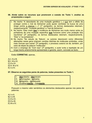 SISTEMA SERIADO DE AVALIAÇÃO - 2ª FASE / 1º DIA




06. Ainda sobre os recursos que promovem a coesão do Texto 1, analise as
    proposições a seguir.

    I. No trecho “A descoberta de uma mutação genética (...) que tem o efeito de
         proteger contra o mal de Alzheimer pode ajudar cientistas na busca de uma
         droga contra a doença (...)” (1º parágrafo), os termos destacados retomam,
         respectivamente, “mutação genética” e “mal de Alzheimer”.
    II. No trecho “Eles viram que a incidência de Alzheimer era muito menor entre os
         portadores de uma mutação específica que funciona como uma proteção dos
         neurônios” (2º parágrafo), os termos destacados retomam, respectivamente,
         “Eles” e “os portadores”.
    III. No trecho “No estudo da ‘Nature’, os autores descrevem como diferentes
         alterações nesse gene originam versões distintas de moléculas amiloides, umas
         mais nocivas que outras” (3º parágrafo), o processo coesivo se dá, também, por
         meio de elipse da palavra “moléculas”.
    IV. Com o emprego de “Com isso” (3º parágrafo), o autor evita a repetição de um
         longo trecho anteriormente apresentado e garante, assim, concisão ao texto.

     Estão CORRETAS, apenas,

A) I, II e III.
B) I, III e IV.
C) II e IV.
D) II, III e IV.
E) I e IV.

07. Observe os seguintes pares de palavras, todas presentes no Texto 1.

           I.      descoberta – descrevem
           II.     informações – indústria
           III.    indigestos – inadequada
           IV.     envelhecimento – tratamento

     Possuem o mesmo valor semântico os elementos destacados apenas nos pares de
     palavras:

A) I e II.
B) I e III.
C) II e IV.
D) II e III.
E) III e IV.




                                                                                          7
 