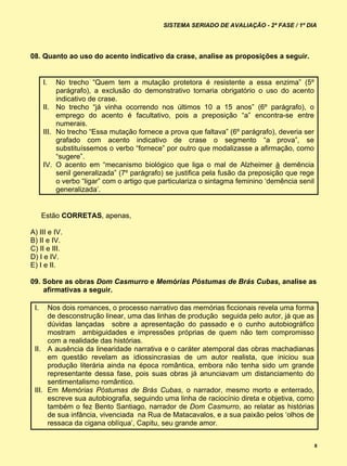 SISTEMA SERIADO DE AVALIAÇÃO - 2ª FASE / 1º DIA




08. Quanto ao uso do acento indicativo da crase, analise as proposições a seguir.


      I.   No trecho “Quem tem a mutação protetora é resistente a essa enzima” (5º
           parágrafo), a exclusão do demonstrativo tornaria obrigatório o uso do acento
           indicativo de crase.
      II. No trecho “já vinha ocorrendo nos últimos 10 a 15 anos” (6º parágrafo), o
           emprego do acento é facultativo, pois a preposição “a” encontra-se entre
           numerais.
      III. No trecho “Essa mutação fornece a prova que faltava” (6º parágrafo), deveria ser
           grafado com acento indicativo de crase o segmento “a prova”, se
           substituíssemos o verbo “fornece” por outro que modalizasse a afirmação, como
           “sugere”.
      IV. O acento em “mecanismo biológico que liga o mal de Alzheimer à demência
           senil generalizada” (7º parágrafo) se justifica pela fusão da preposição que rege
           o verbo “ligar” com o artigo que particulariza o sintagma feminino ‘demência senil
           generalizada’.


      Estão CORRETAS, apenas,

A) III e IV.
B) II e IV.
C) II e III.
D) I e IV.
E) I e II.

09. Sobre as obras Dom Casmurro e Memórias Póstumas de Brás Cubas, analise as
    afirmativas a seguir.

 I.   Nos dois romances, o processo narrativo das memórias ficcionais revela uma forma
      de desconstrução linear, uma das linhas de produção seguida pelo autor, já que as
      dúvidas lançadas sobre a apresentação do passado e o cunho autobiográfico
      mostram ambiguidades e impressões próprias de quem não tem compromisso
      com a realidade das histórias.
 II. A ausência da linearidade narrativa e o caráter atemporal das obras machadianas
      em questão revelam as idiossincrasias de um autor realista, que iniciou sua
      produção literária ainda na época romântica, embora não tenha sido um grande
      representante dessa fase, pois suas obras já anunciavam um distanciamento do
      sentimentalismo romântico.
 III. Em Memórias Póstumas de Brás Cubas, o narrador, mesmo morto e enterrado,
      escreve sua autobiografia, seguindo uma linha de raciocínio direta e objetiva, como
      também o fez Bento Santiago, narrador de Dom Casmurro, ao relatar as histórias
      de sua infância, vivenciada na Rua de Matacavalos, e a sua paixão pelos ‘olhos de
      ressaca da cigana oblíqua’, Capitu, seu grande amor.


                                                                                                8
 