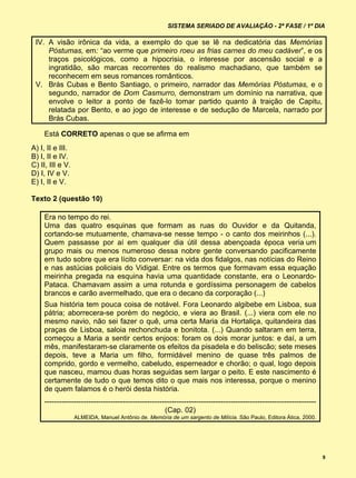 SISTEMA SERIADO DE AVALIAÇÃO - 2ª FASE / 1º DIA

 IV. A visão irônica da vida, a exemplo do que se lê na dedicatória das Memórias
     Póstumas, em: “ao verme que primeiro roeu as frias carnes do meu cadáver”, e os
     traços psicológicos, como a hipocrisia, o interesse por ascensão social e a
     ingratidão, são marcas recorrentes do realismo machadiano, que também se
     reconhecem em seus romances românticos.
 V. Brás Cubas e Bento Santiago, o primeiro, narrador das Memórias Póstumas, e o
     segundo, narrador de Dom Casmurro, demonstram um domínio na narrativa, que
     envolve o leitor a ponto de fazê-lo tomar partido quanto à traição de Capitu,
     relatada por Bento, e ao jogo de interesse e de sedução de Marcela, narrado por
     Brás Cubas.

    Está CORRETO apenas o que se afirma em
A) I, II e III.
B) I, II e IV.
C) II, III e V.
D) I, IV e V.
E) I, II e V.

Texto 2 (questão 10)

    Era no tempo do rei.
    Uma das quatro esquinas que formam as ruas do Ouvidor e da Quitanda,
    cortando-se mutuamente, chamava-se nesse tempo - o canto dos meirinhos (...).
    Quem passasse por aí em qualquer dia útil dessa abençoada época veria um
    grupo mais ou menos numeroso dessa nobre gente conversando pacificamente
    em tudo sobre que era lícito conversar: na vida dos fidalgos, nas notícias do Reino
    e nas astúcias policiais do Vidigal. Entre os termos que formavam essa equação
    meirinha pregada na esquina havia uma quantidade constante, era o Leonardo-
    Pataca. Chamavam assim a uma rotunda e gordíssima personagem de cabelos
    brancos e carão avermelhado, que era o decano da corporação (...)
    Sua história tem pouca coisa de notável. Fora Leonardo algibebe em Lisboa, sua
    pátria; aborrecera-se porém do negócio, e viera ao Brasil. (...) viera com ele no
    mesmo navio, não sei fazer o quê, uma certa Maria da Hortaliça, quitandeira das
    praças de Lisboa, saloia rechonchuda e bonitota. (...) Quando saltaram em terra,
    começou a Maria a sentir certos enjoos: foram os dois morar juntos: e daí, a um
    mês, manifestaram-se claramente os efeitos da pisadela e do beliscão; sete meses
    depois, teve a Maria um filho, formidável menino de quase três palmos de
    comprido, gordo e vermelho, cabeludo, esperneador e chorão; o qual, logo depois
    que nasceu, mamou duas horas seguidas sem largar o peito. E este nascimento é
    certamente de tudo o que temos dito o que mais nos interessa, porque o menino
    de quem falamos é o herói desta história.
    ---------------------------------------------------------------------------------------------------------------
                                                     (Cap. 02)
                  ALMEIDA, Manuel Antônio de. Memória de um sargento de Milícia. São Paulo, Editora Ática, 2000.




                                                                                                                      9
 