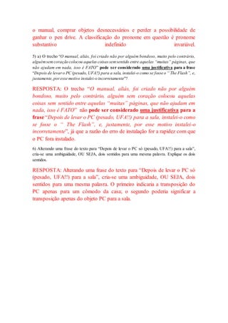 o manual, comprar objetos desnecessários e perder a possibilidade de
ganhar o pen drive. A classificação do pronome em questão é pronome
substantivo indefinido invariável.
5) a) O trecho “O manual, aliás, foi criado não por alguém bondoso, muito pelo contrário,
alguémsemcoração colocou aquelas coisassemsentido entre aquelas “muitas” páginas, que
não ajudam em nada, isso é FATO” pode ser considerado uma justificativa para a frase
“Depois de levaro PC (pesado, UFA!!) para a sala, instalei-o como se fosse o “ The Flash”, e,
justamente,poresse motivo instalei-o incorretamente”?
RESPOSTA: O trecho “O manual, aliás, foi criado não por alguém
bondoso, muito pelo contrário, alguém sem coração colocou aquelas
coisas sem sentido entre aquelas “muitas” páginas, que não ajudam em
nada, isso é FATO” não pode ser considerado uma justificativa para a
frase “Depois de levar o PC (pesado, UFA!!) para a sala, instalei-o como
se fosse o “ The Flash”, e, justamente, por esse motivo instalei-o
incorretamente”, já que a razão do erro de instalação for a rapidez com que
o PC fora instalado.
6) Alterando uma frase do texto para “Depois de levar o PC só (pesado, UFA!!) para a sala”,
cria-se uma ambiguidade, OU SEJA, dois sentidos para uma mesma palavra. Explique os dois
sentidos.
RESPOSTA: Alterando uma frase do texto para “Depois de levar o PC só
(pesado, UFA!!) para a sala”, cria-se uma ambiguidade, OU SEJA, dois
sentidos para uma mesma palavra. O primeiro indicaria a transposição do
PC apenas para um cômodo da casa; o segundo poderia significar a
transposição apenas do objeto PC para a sala.
 