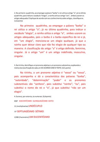 2. No primeiro quadrinho,aoempregarapalavra“barba” o rei utilizaoartigo “a”; já no último
quadrinho,paraindicaro vocábulo“elogio”,arainhautilizaoartigo“um”, ambosusaram os
artigosadequados?Explique de acordocomseuconhecimentosobre artigos,classifique-os.
(1,0 ponto)
No primeiro quadrinho, ao empregar a palavra “barba” o
rei utiliza o artigo “a”; já no último quadrinho, para indicar o
vocábulo “elogio”, a rainha utiliza o artigo “o”, ambos usaram os
artigos adequados, pois a barba é a barba específica do rei e já,
em “um elogio”, menciona-se um elogio qualquer, já que a
rainha quer deixar claro que não fez elogio de qualquer tipo ou
maneira. A classificação do artigo “a” é artigo definido, feminino,
singular. Já o artigo “um” é um artigo indefinido, masculino,
singular.
3. Na tirinha,identifique umpronome adjetivoe umpronome substantivo,explicandoo
motivodaclassificaçãode cada um DE ACORDOCOM O TEXTO.(0,5 ponto)
Na tirinha, o um pronome adjetivo é “vosso” ou “vossa”,
pois acompanha e dá a característica das palavras “barba”,
“autoridade”, “determinação” “poder” e os pronomes
substantivos são “senhora”, pois substitui “rainha”; “eu”, pois
substitui o nome do rei e “o”, já que substitui “não ser um
elogio”.
4. Escreva, por extenso,osnumerais: (0,4ponto)
656º SEXCENTÉSIMO QUINQUAGÉSIMO SEXTO
11 (multiplicativo) UNDÉCUPLO
77° SEPTUAGÉSIMO SÉTIMO
1/200 (fracionário) UM DUCENTÉSIMO
 