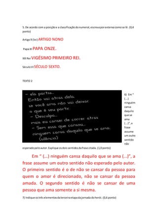 5. De acordo com a posiçãoe a classificaçãodonumeral,escrevaporextensocomose lê. (0,4
ponto)
Artigo9 (lei) ARTIGO NONO
Papa XI PAPA ONZE.
XXIRei VIGÉSIMO PRIMEIRO REI.
SéculoVI SÉCULO SEXTO.
TEXTO 2
6) Em “
(...)
ninguém
cansa
daquilo
que se
ama
(...)”,a
frase
assume
um outro
sentido
não
esperadopeloautor.Explique osdoissentidosdafrase citada. (1,0 ponto)
Em “ (...) ninguém cansa daquilo que se ama (...)”, a
frase assume um outro sentido não esperado pelo autor.
O primeiro sentido é o de não se cansar da pessoa para
quem o amor é direcionado, não se cansar da pessoa
amada. O segundo sentido é não se cansar de uma
pessoa que ama somente a si mesma.
7) Indique ostrêselementosdaterceiraetapadajornada doherói. (0,6 ponto)
 