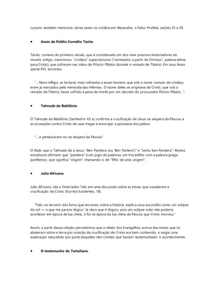 Luciano também menciona várias vezes os cristãos em Alexandre, o Falso Profeta, seções 25 e 29.
 Anais de Públio Cornélio Tácito
Tácito, romano do primeiro século, que é considerado um dos mais precisos historiadores do
mundo antigo, mencionou “cristãos” supersticiosos (“nomeados a partir de Christus”, palavra latina
para Cristo), que sofreram nas mãos de Pôncio Pilatos durante o reinado de Tibério. Em seus Anais
(parte XV), escreveu:
“… Nero infligiu as torturas mais refinadas a esses homens que sob o nome comum de cristãos,
eram já marcados pela merecida das infâmias. O nome deles se originava de Cristo, que sob o
reinado de Tibério, havia sofrido a pena de morte por um decreto do procurador Pôncio Pilatos…”.
 Talmude da Babilônia
O Talmude da Babilônia (Sanhedrin 43 a) confirma a crucificação de Jesus na véspera da Páscoa, e
as acusações contra Cristo de usar magia e encorajar a apostasia dos judeus.
“… e penduraram-no na véspera da Páscoa”
O título que o Talmude dá a Jesus: “Ben Pandera (ou ‘Ben Pantere’)” e “Jeshu ben Pandera”. Muitos
estudiosos afirmam que “pandera” é um jogo de palavras, um trocadilho com a palavra grega
panthenos, que significa “virgem” chamando-o de “filho de uma virgem”.
 Julio Africano
Julio Africano cita o historiador Talo em uma discussão sobre as trevas que sucederam a
crucificação de Cristo (Escritos Existentes, 18).
“Talo, no terceiro dos livros que escreveu sobre a história, explica essa escuridão como um eclipse
do sol — o que me parece ilógico’ (é claro que é ilógico, pois um eclipse solar não poderia
acontecer em época de lua cheia, e foi na época da lua cheia da Páscoa que Cristo morreu).”
Assim, a partir dessa citação percebemos que o relato dos Evangelhos acerca das trevas que se
abateram sobre a terra por ocasião da crucificação de Cristo era bem conhecido, e exigia uma
explicação naturalista por parte daqueles não-crentes que haviam testemunhado o acontecimento.
 O testemunho de Tertuliano
 