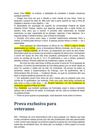 dores. Para Pedro, no entanto, a satisfação de completar o desafio compensa
qualquer sacrifício:
— Chega uma hora em que o desafio é mais mental do que físico. Você se
pergunta o porquê de estar ali. Mas tudo vale a pena quando eu vejo a linha de
chegada e alcanço o meu objetivo — diz.
O especialista em psicologia do esporte da Universidade Federal de Santa
Catarina Emilio Takase, explica que algumas pessoas têm a parte frontal do
cérebro mais ativa que a central. A primeira está relacionada às funções
executivas, ou seja: capacidade de se planejar, organizar e fixar objetivos. Já a
segunda abriga o sistema límbico, que controla as emoções.
— Durante uma prova como essa, o corredor experimenta estresses físico e
mental. O mental pode diminuir o físico. A pessoa precisa treinar a mente — diz o
especialista.
       Para participar da ultramaratona na África do Sul, Pedro e alguns amigos
apaixonados por corrida, como a farmacêutica Mônica Andrade, de 42 anos, e a
advogada Cláudia Lacerda, de 39 anos, se prepararam por cerca de seis meses.
Eles fazem parte de um grupo que já pratica o esporte há vários anos. Começaram
a correr em busca de uma vida mais saudável, participaram de provas curtas,
como as corridas de rua de 5, 10 e 15 quilômetros e, com o tempo, quiseram
desafios maiores. Primeiro aderiram às maratonas e agora, às ultras.
       No início do mês, eles foram à África se juntar a cerca de 19 mil pessoas de
70 países. O número de participantes da Comrades passou por um boom desde os
anos 70, quando a média era de três mil corredores. Há provas de todos os
tamanhos, desde a Supermaratona de Friburgo, com 50 quilômetros, até a
Ultramaratona Rio 24 horas — Fuzileiros Navais, na qual os corredores têm que
fazer a máxima distância possível em um dia.
— Um sedentário jovem leva cerca de cinco meses para se preparar para uma
corrida de 10 quilômetros, por exemplo. Para uma ultra, esse tempo aumenta de
dois anos e meio a três anos — diz Ricardo Sartorato, um dos fundadores da
assessoria esportiva Filhos do Vento.
Para Sartorato, que também participou da Comrades, expor o corpo a tamanho
esforço não é sinônimo de saúde. A motivação, ele diz, está na vontade de testar
os próprios limites:
— Tanto na prova quanto na preparação, você descobre muito sobre si mesmo.



Prova exclusiva para
veteranos
RIO - Participar de uma ultramaratona não é para qualquer um. Mesmo que haja
muitos corredores nessas provas que não são profissionais (não são patrocinados
e nem correm para disputar os primeiros lugares) é preciso ter uma longa trajetória
nesse tipo de atividade física. As ultras são, na verdade, o último passo no mundo
das corridas.
 