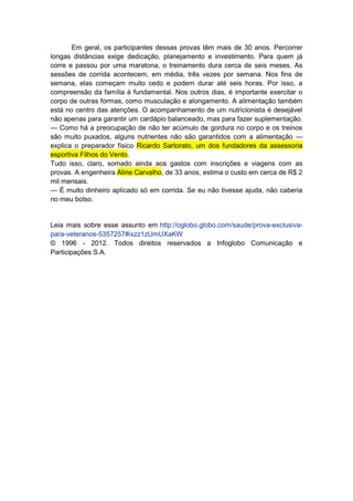 Em geral, os participantes dessas provas têm mais de 30 anos. Percorrer
longas distâncias exige dedicação, planejamento e investimento. Para quem já
corre e passou por uma maratona, o treinamento dura cerca de seis meses. As
sessões de corrida acontecem, em média, três vezes por semana. Nos fins de
semana, elas começam muito cedo e podem durar até seis horas. Por isso, a
compreensão da família é fundamental. Nos outros dias, é importante exercitar o
corpo de outras formas, como musculação e alongamento. A alimentação também
está no centro das atenções. O acompanhamento de um nutricionista é desejável
não apenas para garantir um cardápio balanceado, mas para fazer suplementação.
— Como há a preocupação de não ter acúmulo de gordura no corpo e os treinos
são muito puxados, alguns nutrientes não são garantidos com a alimentação —
explica o preparador físico Ricardo Sartorato, um dos fundadores da assessoria
esportiva Filhos do Vento.
Tudo isso, claro, somado ainda aos gastos com inscrições e viagens com as
provas. A engenheira Aline Carvalho, de 33 anos, estima o custo em cerca de R$ 2
mil mensais.
— É muito dinheiro aplicado só em corrida. Se eu não tivesse ajuda, não caberia
no meu bolso.


Leia mais sobre esse assunto em http://oglobo.globo.com/saude/prova-exclusiva-
para-veteranos-5357257#ixzz1zUmUXaKW
© 1996 - 2012. Todos direitos reservados a Infoglobo Comunicação e
Participações S.A.
 
