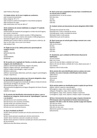 e)da Prefeitura Municipal.
17.A idade mínima de 21 anos é exigida aos condutores:
a)de transporte de perecíveis.
b)das categorias “B” e “C”.
c)de transporte coletivo de passageiros e de produtos perigosos.
d)de transporte de cargas.
e)de motocicletas com mais de 180 cm
3
.
18.Os condutores de veículos habilitados na categoria “A” poderão
dirigir veículos:
a)motorizados de transporte de passageiros e tendo mais de 8 lugares,
sem contar o motorista.
b)motorizados e cujo peso máximo exceda a 3.500 quilogramas.
c)motorizados e cujo peso máximo não exceda a 3.500 quilogramas e
não tenha 8 lugares sem contar o condutor.
d)Habilita para conduzir todos os veículos automotores e elétricos, de
duas ou três rodas, com ou sem carro lateral.
e)de qualquer tipo.
19. Órgão em que se faz a defesa prévia e/ou apresentação de
condutor infrator:
a)DPRF.
b)POLÍCIA MILITAR.
c)JARI.
d)CONTRANDIFE.
e)DAER-RS.
20. De acordo com a Legislação de Trânsito, os veículos, quanto a sua
categoria, são classificados em:
a)Oficial, representação diplomática, aluguel e de polícia.
b)Oficial, aluguel, particular, aprendizagem e carga.
c)Oficial, aluguel, aprendizagem, carga e corrida.
d)Público e particular.
e)Oficial, representação, diplomatas, particular, aluguel e aprendizagem,
coleção e experiência.
21. Qual o documento do condutor que é de porte obrigatório e deve
ser apresentado exclusivamente no original?
a)Comprovante de pagamento atualizado de todas as multas do veículo.
b)Certificado de Registro de Veículos – CRV.
c)Permissão para dirigir, ou CNH.
d)Comprovante de pagamento do Seguro Obrigatório de Danos Pessoais
– DPVAT.
e)Apólice de seguro.
22. Os veículos são identificados externamente por placas, o que os
classificam por categorias. Sendo veículo de “aprendizagem”, qual será
a cor da placa?
a)Fundo branco com caracteres pretos.
b)Fundo branco com caracteres vermelhos.
c)Fundo verde com caracteres brancos.
d)Fundo vermelho com caracteres brancos.
e)Fundo azul com caracteres brancos.
23. Qual a finalidade do DPVAT?
a)Cobrir danos pessoais causados por veículos automotores de vias
terrestres.
b)Cobrir danos pessoais causados por veículos automotores.
c)Cobrir danos materiais e pessoais causados por veículos.
d)Cobrir danos pessoais e materiais causados por veículos automotores
de vias terrestres.
e)Nenhuma das alternativas anteriores.
24. Qual o prazo que o proprietário tem para fazer a transferência de
um veículo junto ao CRVA?
a)Imediatamente, no ato da compra.
b)15 dias úteis.
c)5 dias.
d)21 dias.
e)30 dias.
25. Conduzir veículo sem documentos de porte obrigatório (CRLV+CNH)
é:
a)Infração leve passível de multa.
b)Infração leve, multa e retenção do veículo.
c)Infração grave, multa e remoção do veículo.
d)Infração média e multa apenas.
e)Advertência por escrito apenas.
26. Qual o prazo que um veículo pode trafegar somente com a nota
fiscal de compra?
a)No ato da compra.
b)5 dias.
c)21 dias.
d)30 dias.
e)15 dias.
27. Atualmente, qual a validade da CNH (Carteira Nacional de
Habilitação):
a)5 anos sempre.
b)de 3 em 3 anos.
c)até os 65 anos de idade a validade é de 3 anos.
d)até os 65 anos de idade a validade são 5 anos, depois passa para 3
anos máximo.
e)apenas a letra D está errada.
28.Os veículos têm como identificação externa as placas com cores
variadas, mas como é chamada a identificação interna destes:
a)Monobloco
b)Carroceria
c)Carroçaria
d)Chassi
e)Todas as anteriores.
29.Os veículos podem ser classificados quanto à espécie de que forma:
a)Misto, elétrico, especial e aprendizagem.
b)Passageiros, carga, misto, especial, coleção e oficial.
c)Aluguel, Passageiros, carga, misto, especial e coleção.
d) Passageiros, carga, misto, especial, coleção e automotor.
e) Passageiros, carga, misto, especial, coleção, tração e competição.
30.Para o licenciamento dos veículos é pago o imposto chamado de
IPVA (Imposto sobre Propriedade de Veículos Automotores) que
equivale a 3% sobre o valor do veículo, quando se paga este imposto:
a)A cada seis meses.
b)A cada dois semestres.
c)De dois em dois anos.
d)Somente quando se compra o veículo.
e)Anualmente.
 