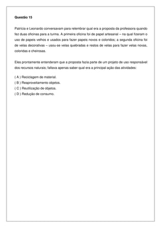 Questão 15
Patrícia e Leonardo conversavam para relembrar qual era a proposta da professora quando
fez duas oficinas para a turma. A primeira oficina foi de papel artesanal – na qual fizeram o
uso de papeis velhos e usados para fazer papeis novos e coloridos; a segunda oficina foi
de velas decorativas – usou-se velas quebradas e restos de velas para fazer velas novas,
coloridas e cheirosas.
Eles prontamente entenderam que a proposta fazia parte de um projeto de uso responsável
dos recursos naturais; faltava apenas saber qual era a principal ação das atividades:
( A ) Reciclagem de material.
( B ) Reaproveitamento objetos.
( C ) Reutilização de objetos.
( D ) Redução de consumo.
 