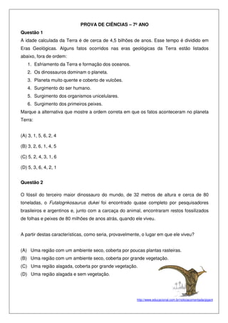 PROVA DE CIÊNCIAS – 7º ANO
Questão 1
A idade calculada da Terra é de cerca de 4,5 bilhões de anos. Esse tempo é dividido em
Eras Geológicas. Alguns fatos ocorridos nas eras geológicas da Terra estão listados
abaixo, fora de ordem:
1. Esfriamento da Terra e formação dos oceanos.
2. Os dinossauros dominam o planeta.
3. Planeta muito quente e coberto de vulcões.
4. Surgimento do ser humano.
5. Surgimento dos organismos unicelulares.
6. Surgimento dos primeiros peixes.
Marque a alternativa que mostre a ordem correta em que os fatos aconteceram no planeta
Terra:
(A) 3, 1, 5, 6, 2, 4
(B) 3, 2, 6, 1, 4, 5
(C) 5, 2, 4, 3, 1, 6
(D) 5, 3, 6, 4, 2, 1
Questão 2
O fóssil do terceiro maior dinossauro do mundo, de 32 metros de altura e cerca de 80
toneladas, o Futalognkosaurus dukei foi encontrado quase completo por pesquisadores
brasileiros e argentinos e, junto com a carcaça do animal, encontraram restos fossilizados
de folhas e peixes de 80 milhões de anos atrás, quando ele viveu.
A partir destas características, como seria, provavelmente, o lugar em que ele viveu?
(A) Uma região com um ambiente seco, coberta por poucas plantas rasteiras.
(B) Uma região com um ambiente seco, coberta por grande vegetação.
(C) Uma região alagada, coberta por grande vegetação.
(D) Uma região alagada e sem vegetação.
http://www.educacional.com.br/noticiacomentada/gigant
 