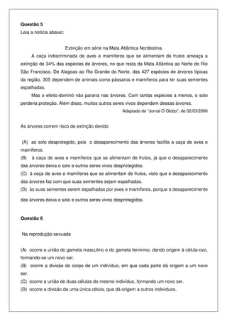 Questão 5
Leia a notícia abaixo:
Extinção em série na Mata Atlântica Nordestina.
A caça indiscriminada de aves e mamíferos que se alimentam de frutos ameaça a
extinção de 34% das espécies de árvores, no que resta da Mata Atlântica ao Norte do Rio
São Francisco. De Alagoas ao Rio Grande do Norte, das 427 espécies de árvores típicas
da região, 305 dependem de animais como pássaros e mamíferos para ter suas sementes
espalhadas.
Mas o efeito-dominó não pararia nas árvores. Com tantas espécies a menos, o solo
perderia proteção. Além disso, muitos outros seres vivos dependem dessas árvores.
Adaptado de “Jornal O Globo”, de 02/03/2000
As árvores correm risco de extinção devido
(A) ao solo desprotegido, pois o desaparecimento das árvores facilita a caça de aves e
mamíferos.
(B) à caça de aves e mamíferos que se alimentam de frutos, já que o desaparecimento
das árvores deixa o solo e outros seres vivos desprotegidos.
(C) à caça de aves e mamíferos que se alimentam de frutos, visto que o desaparecimento
das árvores faz com que suas sementes sejam espalhadas.
(D) às suas sementes serem espalhadas por aves e mamíferos, porque o desaparecimento
das árvores deixa o solo e outros seres vivos desprotegidos.
Questão 6
Na reprodução sexuada
(A) ocorre a união do gameta masculino e do gameta feminino, dando origem à célula-ovo,
formando-se um novo ser.
(B) ocorre a divisão do corpo de um indivíduo, em que cada parte dá origem a um novo
ser.
(C) ocorre a união de duas células do mesmo indivíduo, formando um novo ser.
(D) ocorre a divisão de uma única célula, que dá origem a outros indivíduos.
 