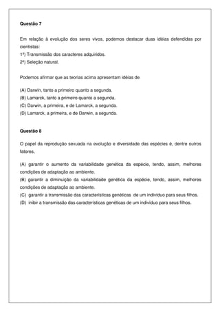 Questão 7
Em relação à evolução dos seres vivos, podemos destacar duas idéias defendidas por
cientistas:
1ª) Transmissão dos caracteres adquiridos.
2ª) Seleção natural.
Podemos afirmar que as teorias acima apresentam idéias de
(A) Darwin, tanto a primeiro quanto a segunda.
(B) Lamarck, tanto a primeiro quanto a segunda.
(C) Darwin, a primeira, e de Lamarck, a segunda.
(D) Lamarck, a primeira, e de Darwin, a segunda.
Questão 8
O papel da reprodução sexuada na evolução e diversidade das espécies é, dentre outros
fatores,
(A) garantir o aumento da variabilidade genética da espécie, tendo, assim, melhores
condições de adaptação ao ambiente.
(B) garantir a diminuição da variabilidade genética da espécie, tendo, assim, melhores
condições de adaptação ao ambiente.
(C) garantir a transmissão das características genéticas de um indivíduo para seus filhos.
(D) inibir a transmissão das características genéticas de um indivíduo para seus filhos.
 