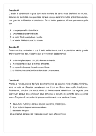 Questão 10
O Brasil é considerado o país com maior número de seres vivos diferentes no mundo.
Segundo os cientistas, isso acontece porque o nosso país tem muitos ambientes naturais,
com grandes e diferentes ecossistemas. Sendo assim, podemos afirmar que o nosso país
tem
( A ) uma pequena Biodiversidade.
( B ) uma razoável Biodiversidade.
( C ) a maior Biodiversidade do mundo.
( D ) a menor Biodiversidade do mundo.
Questão 11
Embora muitos confundam o que é meio ambiente e o que é ecossistema, existe grande
diferença entre os dois. Sabemos que o conceito de ecossistema é
( A ) mais complexo que o conceito de meio ambiente.
( B ) menos complexo que o de meio ambiente.
( C ) o conjunto de seres vivos de um ambiente.
( D ) o conjunto das características físicas de um ambiente.
Questão 12
Andréia e Renata, depois de muito discutirem sobre os assuntos Teia e Cadeia Alimentar,
tema da aula de Ciências, perceberam que todos os Seres Vivos estão interligados.
Entenderam, também, que todos, direta ou indiretamente, necessitam dos vegetais para
sobreviver, porque eles sintetizam seus alimentos e servem de alimento para os outros
seres. Chegaram à conclusão de que o ecossistema só pode existir se houver
( A ) água, luz e nutrientes para as plantas fazerem a fotossíntese.
( B ) água e alimento para os consumidores.
( C ) escassez de água.
( D) apenas luz, para que os vegetais possam fazer a fotossíntese.
 