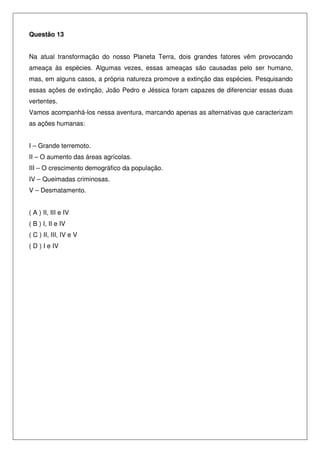 Questão 13
Na atual transformação do nosso Planeta Terra, dois grandes fatores vêm provocando
ameaça às espécies. Algumas vezes, essas ameaças são causadas pelo ser humano,
mas, em alguns casos, a própria natureza promove a extinção das espécies. Pesquisando
essas ações de extinção, João Pedro e Jéssica foram capazes de diferenciar essas duas
vertentes.
Vamos acompanhá-los nessa aventura, marcando apenas as alternativas que caracterizam
as ações humanas:
I – Grande terremoto.
II – O aumento das áreas agrícolas.
III – O crescimento demográfico da população.
IV – Queimadas criminosas.
V – Desmatamento.
( A ) II, III e IV
( B ) I, II e IV
( C ) II, III, IV e V
( D ) I e IV
 