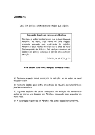Questão 15
Leia, com atenção, a notícia abaixo e faça o que se pede.
Com base no texto acima, marque a afirmativa correta.
(A) Nenhuma espécie estará ameaçada de extinção, se os recifes de coral
desaparecerem.
(B) Nenhuma espécie pode entrar em extinção se houver o derramamento de
petróleo em Abrolhos.
(C) Algumas espécies de peixes ameaçadas de extinção não encontrarão
abrigo se ocorrer um desastre em Abrolhos, colocando estas espécies em
maior risco.
(D) A exploração do petróleo em Abrolhos não afeta o ecossistema marinho.
Exploração de petróleo é ameaça em Abrolhos
Cientistas e ambientalistas temem que o Arquipélago de
Abrolhos, na Bahia, seja vítima de uma tragédia
ambiental causada pela exploração de petróleo.
Abrolhos e seus recifes de corais são a área de maior
Biodiversidade do Atlântico Sul. Abrigam centenas de
espécies de peixes, tartarugas e baleias ameaçados de
extinção...
O Globo, 14 jul. 2003, p. 22
 