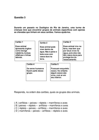 Questão 3
Durante um passeio no Zoológico do Rio de Janeiro, uma turma de
crianças teve que encontrar grupos de animais específicos com apenas
as charadas que tinham em seus cartões. Vamos ajudá-los.
Responda, na ordem dos cartões, quais os grupos dos animais.
( A ) anfíbios – peixes – répteis – mamíferos e aves
( B ) peixes – répteis – anfíbios – mamíferos e aves
( C ) répteis – peixes – anfíbios – mamíferos e aves
( D ) mamíferos – peixes – anfíbios – répteis e aves
Cartão 2
Esse animal pode
viver dentro da
água. Não é peixe e
bota ovos com
casca dura na
terra.
 