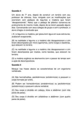 Questão 4
Um aluno do 7º ano, depois de construir um terrário com seu
professor de ciências, ficou intrigado com as modificações que
ocorreram com pedaços de legumes e madeira que foram
“desaparecendo”. Notou que o pedaço de plástico conservou-se
praticamente do mesmo modo, depois de se terem passado alguns
dias. Conversando com seus colegas de grupo e com o professor, o
aluno chegou à conclusão que
( A ) o legume e a madeira, por possuírem água em suas estruturas,
acabaram evaporando.
(B) na realidade o legume e a madeira não desapareceram e sim
foram decompostos por micro-oganismos, como fungos e bactérias,
que estavam no terrário.
(C) na realidade o legume e a madeira não desapareceram e sim
foram decompostos por insetos, como baratas, que estavam no
terrário.
(D) a matéria orgânica se desmancha com o passar do tempo sem
a ação de decompositores.
Questão 5
Marque nas frases abaixo as características de um organismo
vertebrado.
(A) São hermafroditas, pecilotérmicos (ectotérmicos) e possuem o
corpo formado por anéis.
(B) Podem ser homeotérmicos (endotérmicos) ou pecilotérmicos
(ectotérmicos) e possuem coluna vertebral.
(C) Seu corpo é dividido em cabeça, tórax e abdômen (com três
pares de patas).
(D) Seu corpo é dividido em cefalotórax e abdômen (com quatro
pares de patas).
 