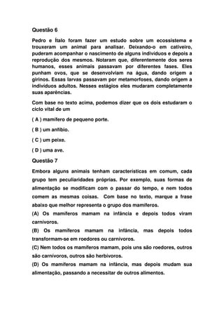 Questão 6
Pedro e Ítalo foram fazer um estudo sobre um ecossistema e
trouxeram um animal para analisar. Deixando-o em cativeiro,
puderam acompanhar o nascimento de alguns indivíduos e depois a
reprodução dos mesmos. Notaram que, diferentemente dos seres
humanos, esses animais passavam por diferentes fases. Eles
punham ovos, que se desenvolviam na água, dando origem a
girinos. Essas larvas passavam por metamorfoses, dando origem a
indivíduos adultos. Nesses estágios eles mudaram completamente
suas aparências.
Com base no texto acima, podemos dizer que os dois estudaram o
ciclo vital de um
( A ) mamífero de pequeno porte.
( B ) um anfíbio.
( C ) um peixe.
( D ) uma ave.
Questão 7
Embora alguns animais tenham características em comum, cada
grupo tem peculiaridades próprias. Por exemplo, suas formas de
alimentação se modificam com o passar do tempo, e nem todos
comem as mesmas coisas. Com base no texto, marque a frase
abaixo que melhor representa o grupo dos mamíferos.
(A) Os mamíferos mamam na infância e depois todos viram
carnívoros.
(B) Os mamíferos mamam na infância, mas depois todos
transformam-se em roedores ou carnívoros.
(C) Nem todos os mamíferos mamam, pois uns são roedores, outros
são carnívoros, outros são herbívoros.
(D) Os mamíferos mamam na infância, mas depois mudam sua
alimentação, passando a necessitar de outros alimentos.
 