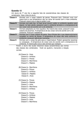Questão 12
Um aluno do 7º ano fez a seguinte lista de características das classes de
vertebrados. Veja a lista do aluno.
Classe A Animais com o corpo coberto de penas. Possuem bico. Colocam ovos com
casca dura e sua temperatura não vai variar de acordo com o meio ambiente.
Possuem ossos ocos e alguns podem voar.
Classe B Animais com pele lisa, na fase larval (jovem) estão no ambiente aquático para
depois, na fase adulta, passarem para o ambiente terrestre e a temperatura do
seu corpo varia de acordo com a do ambiente.
Classe C Animais adaptados ao meio aquático. Na maioria das vezes, possuem corpo
coberto de escamas. A temperatura do seu corpo varia de acordo com a do
ambiente. Possuem nadadeiras.
Classe D Animais com o corpo coberto de pelos. Seus filhotes têm o seu desenvolvimento
completo no ventre da fêmea. A temperatura do corpo não varia conforme o
ambiente e possuem glândulas mamárias.
Classe E Animais com o corpo de pele seca e impermeável. Podem apresentar escamas
ou carapaças.. A temperatura do corpo varia de acordo com a temperatura do
ambiente. A maioria põe ovos e são animais que rastejam.
Porém, o aluno não soube relacionar essas características aos nomes
das classes dos vertebrados. Você vai ajudá-lo, marcando a relação
correta.
(A) Classe A= Aves
Classe B = Anfíbios
Classe C = Peixes
Classe D = Mamíferos
Classe E = Répteis
(B) Classe A= Mamíferos
Classe B = Peixes
Classe C = Anfíbios
Classe D = Répteis
Classe E = Aves
(C)Classe A= Peixes
Classe B = Répteis
Classe C = Aves
Classe D = Mamíferos
Classe E = Anfíbios
(D)Classe A= Peixes
Classe B = Anfíbios
Classe C = Répteis
Classe D = Aves
Classe E = Mamíferos
 