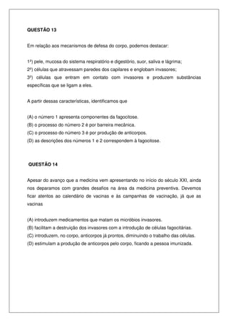 QUESTÃO 13
Em relação aos mecanismos de defesa do corpo, podemos destacar:
1º) pele, mucosa do sistema respiratório e digestório, suor, saliva e lágrima;
2º) células que atravessam paredes dos capilares e englobam invasores;
3º) células que entram em contato com invasores e produzem substâncias
específicas que se ligam a eles.
A partir dessas características, identificamos que
(A) o número 1 apresenta componentes da fagocitose.
(B) o processo do número 2 é por barreira mecânica.
(C) o processo do número 3 é por produção de anticorpos.
(D) as descrições dos números 1 e 2 correspondem à fagocitose.
QUESTÃO 14
Apesar do avanço que a medicina vem apresentando no início do século XXI, ainda
nos deparamos com grandes desafios na área da medicina preventiva. Devemos
ficar atentos ao calendário de vacinas e às campanhas de vacinação, já que as
vacinas
(A) introduzem medicamentos que matam os micróbios invasores.
(B) facilitam a destruição dos invasores com a introdução de células fagocitárias.
(C) introduzem, no corpo, anticorpos já prontos, diminuindo o trabalho das células.
(D) estimulam a produção de anticorpos pelo corpo, ficando a pessoa imunizada.
 