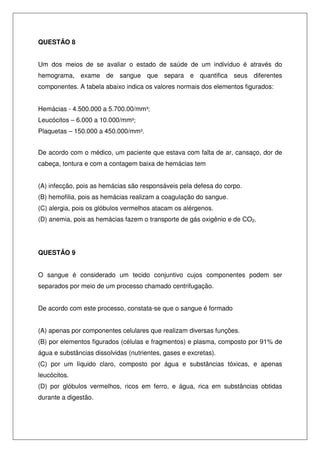 QUESTÃO 8
Um dos meios de se avaliar o estado de saúde de um indivíduo é através do
hemograma, exame de sangue que separa e quantifica seus diferentes
componentes. A tabela abaixo indica os valores normais dos elementos figurados:
Hemácias - 4.500.000 a 5.700.00/mm³;
Leucócitos – 6.000 a 10.000/mm³;
Plaquetas – 150.000 a 450.000/mm³.
De acordo com o médico, um paciente que estava com falta de ar, cansaço, dor de
cabeça, tontura e com a contagem baixa de hemácias tem
(A) infecção, pois as hemácias são responsáveis pela defesa do corpo.
(B) hemofilia, pois as hemácias realizam a coagulação do sangue.
(C) alergia, pois os glóbulos vermelhos atacam os alérgenos.
(D) anemia, pois as hemácias fazem o transporte de gás oxigênio e de CO2.
QUESTÃO 9
O sangue é considerado um tecido conjuntivo cujos componentes podem ser
separados por meio de um processo chamado centrifugação.
De acordo com este processo, constata-se que o sangue é formado
(A) apenas por componentes celulares que realizam diversas funções.
(B) por elementos figurados (células e fragmentos) e plasma, composto por 91% de
água e substâncias dissolvidas (nutrientes, gases e excretas).
(C) por um líquido claro, composto por água e substâncias tóxicas, e apenas
leucócitos.
(D) por glóbulos vermelhos, ricos em ferro, e água, rica em substâncias obtidas
durante a digestão.
 