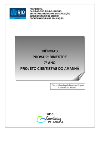 2010
PREFEITURA
DA CIDADE DO RIO DE JANEIRO
SECRETARIA MUNICIPAL DE EDUCAÇÃO
SUBSECRETARIA DE ENSINO
COORDENADORIA DE EDUCAÇÃO
Prova elaborada pela Equipe do Projeto
Cientistas do Amanhã.
CIÊNCIAS
PROVA 2º BIMESTRE
7º ANO
PROJETO CIENTISTAS DO AMANHÃ
 