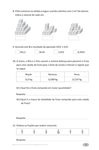 11A Grande Aventura Prova-modelo Matemática 4.o
ano
8. O Rui construiu os sólidos a seguir, usando cubinhos com 1 cm3
de volume.
Indica o volume de cada um.
9. Assinala com X o resultado da operação 3452 × 0,01
345,2 34,45 3,452 0,3452
10. A Joana, a Rita e a Elsa usaram a mesma balança para pesarem a fruta
para uma salada de fruta para a festa da escola e fizeram o registo que
se segue.
Maçãs Bananas Peras
12,9 kg 12,009 kg 12,237 kg
10.1 Qual foi o fruto comprado em maior quantidade?
Resposta: _____________________________________________________________________________________________
10.2 Qual é a massa da totalidade da fruta comprada para esta salada
de fruta?
Resposta: _____________________________________________________________________________________________
11. Ordena as frações por ordem crescente.
2__
2
1__
4
1__
8
2__
10
1__
2
1__
6
Resposta: _____________________________________________________________________________________________
_
1
 