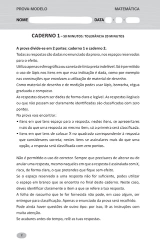 2
CADERNO 1– 50 MINUTOS: tolerância 20 minutos
A prova divide-se em 2 partes: caderno 1 e caderno 2.
Todasasrespostassãodadasnoenunciadodaprova,nosespaçosreservados
para o efeito.
Utilizaapenasesferográficaoucanetadetintapretaindelével.Sóépermitido
o uso de lápis nos itens em que essa indicação é dada, como por exemplo
nas construções que envolvam a utilização de material de desenho.
Como material de desenho e de medição podes usar lápis, borracha, régua
graduada e compasso.
As respostas devem ser dadas de forma clara e legível. As respostas ilegíveis
ou que não possam ser claramente identificadas são classificadas com zero
pontos.
Na prova vais encontrar:
• itens em que tens espaço para a resposta; nestes itens, se apresentares
mais do que uma resposta ao mesmo item, só a primeira será classificada.
• itens em que tens de colocar X no quadrado correspondente à resposta
que considerares correta; nestes itens se assinalares mais do que uma
opção, a resposta será classificada com zero pontos.
Não é permitido o uso de corretor. Sempre que precisares de alterar ou de
anular uma resposta, mesmo naqueles em que a resposta é assinalada com X,
risca, de forma clara, o que pretendes que fique sem efeito.
Se o espaço reservado a uma resposta não for suficiente, podes utilizar
o espaço em branco que se encontra no final deste caderno. Neste caso,
deves identificar claramente o item a que se refere a tua resposta.
A folha de rascunho que te for fornecida não pode, em caso algum, ser
entregue para classificação. Apenas o enunciado da prova será recolhido.
Pode ainda haver questões de outro tipo: por isso, lê as instruções com
muita atenção.
Se acabares antes do tempo, relê as tuas respostas.
Nome Data - -
PROVA-MODELO						 MATEMÁTICA
 