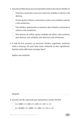 3A Grande Aventura Prova-modelo Matemática 4.o
ano
1. AssinalacomXasfrasesquecorrespondemàleituradonúmero34926,73.
Trezentos e quarenta e nove mil e vinte seis unidades e setenta e três
décimas.
Trinta e quatro milhares, novecentos e vinte e seis unidades e setenta
e três centésimas.
Três milhões, quatrocentos e noventa e dois milhares e seiscentos e
setenta e três centésimas.
Três dezenas de milhar, quatro unidades de milhar, nove centenas,
duas dezenas, seis unidades, sete décimas e três centésimas.
2. A mãe da Ana comprou na mercearia fiambre, cogu­melos, azeitonas,
milho e chouriço. Ela quer fazer tartes utilizando só dois ingredientes.
Quantas tartes diferentes consegue fazer?
Explica o teu raciocínio.
Resposta: ______________________________________________________________________________________________
3. Assinala com X a expressão que representa o número 63 429.
6 × 1000 + 3 × 100 + 4 × 100 + 2 × 10 + 1 × 9
6 × 10 000 + 3 × 1000 + 4 × 100 + 2 × 10 + 1 × 9
 