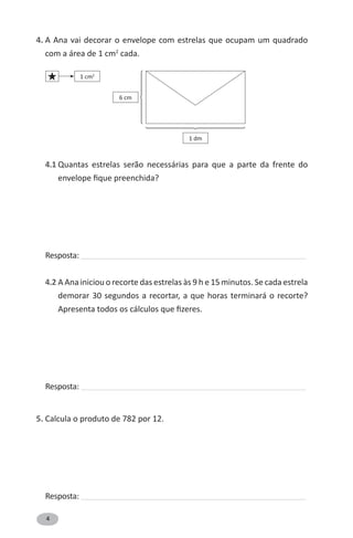 4
4. A Ana vai decorar o envelope com estrelas que ocupam um quadrado
com a área de 1 cm2
cada.
4.1 Quantas estrelas serão necessárias para que a parte da frente do
envelope fique preenchida?
Resposta: ______________________________________________________________________________________________
4.2 A Ana iniciou o recorte das estrelas às 9 h e 15 minutos. Se cada estrela
demorar 30 segundos a recortar, a que horas terminará o recorte?
Apresenta todos os cálculos que fizeres.
Resposta: ______________________________________________________________________________________________
5. Calcula o produto de 782 por 12.
Resposta: ______________________________________________________________________________________________
⎧
⎪
⎪
⎨
⎪
⎪
⎩
⎧
⎪
⎪
⎪
⎪
⎪
⎨
⎪
⎪
⎪
⎪
⎪
⎩
1 dm
6 cm
1 cm2
«
 