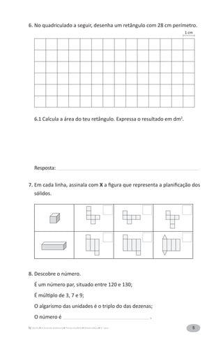 5A Grande Aventura Prova-modelo Matemática 4.o
ano
6. No quadriculado a seguir, desenha um retângulo com 28 cm perímetro.
6.1 Calcula a área do teu retângulo. Expressa o resultado em dm2
.
Resposta: ______________________________________________________________________________________________
7. Em cada linha, assinala com X a figura que representa a planificação dos
sólidos.
8. Descobre o número.
É um número par, situado entre 120 e 130;
É múltiplo de 3, 7 e 9;
O algarismo das unidades é o triplo do das dezenas;
O número é _________________________________________________________ .
1 cm
 