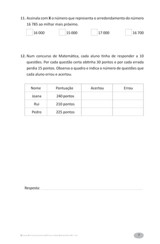 7A Grande Aventura Prova-modelo Matemática 4.o
ano
11. Assinala com X o número que representa o arredondamento do número
16 785 ao milhar mais próximo.
16 000 15 000 17 000 16 700
12. Num concurso de Matemática, cada aluno tinha de responder a 10
questões. Por cada questão certa obtinha 30 pontos e por cada errada
perdia 15 pontos. Observa o quadro e indica o número de questões que
cada aluno errou e acertou.
Nome Pontuação Acertou Errou
Joana 240 pontos
Rui 210 pontos
Pedro 225 pontos
Resposta: ______________________________________________________________________________________________
 