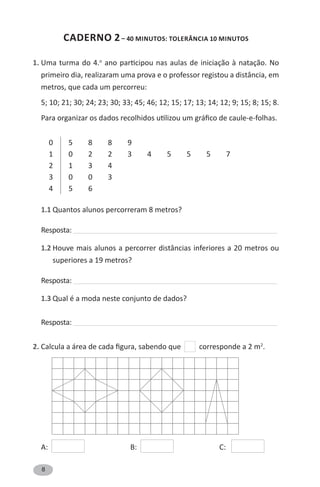 8
CADERNO 2– 40 MINUTOS: tolerância 10 minutos
1. Uma turma do 4.o
ano participou nas aulas de iniciação à natação. No
primeiro dia, realizaram uma prova e o professor registou a distância, em
metros, que cada um percorreu:
5; 10; 21; 30; 24; 23; 30; 33; 45; 46; 12; 15; 17; 13; 14; 12; 9; 15; 8; 15; 8.
Para organizar os dados recolhidos utilizou um gráfico de caule-e-folhas.
0 5 8 8 9
1 0 2 2 3 4 5 5 5 7
2 1 3 4
3 0 0 3
4 5 6
1.1 Quantos alunos percorreram 8 metros?
Resposta: ______________________________________________________________________________________________
1.2 Houve mais alunos a percorrer distâncias inferiores a 20 metros ou
superiores a 19 metros?
Resposta: ______________________________________________________________________________________________
1.3 Qual é a moda neste conjunto de dados?
Resposta: ______________________________________________________________________________________________
2. Calcula a área de cada figura, sabendo que corresponde a 2 m2
.
A: B: C:
 