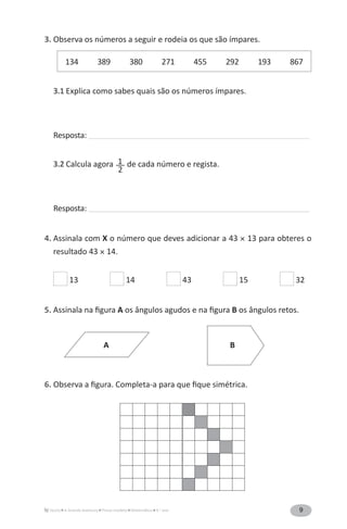 9A Grande Aventura Prova-modelo Matemática 4.o
ano
3. Observa os números a seguir e rodeia os que são ímpares.
134 389 380 271 455 292 193 867
3.1 Explica como sabes quais são os números ímpares.
Resposta: ______________________________________________________________________________________________
3.2 Calcula agora 1__
2
de cada número e regista.
Resposta: ______________________________________________________________________________________________
4. Assinala com X o número que deves adicionar a 43 × 13 para obteres o
resultado 43 × 14.
13 14 43 15 32
5. Assinala na figura A os ângulos agudos e na figura B os ângulos retos.
6. Observa a figura. Completa-a para que fique simétrica.
A B
 