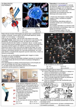 GLOBALIZAÇÃO
ELETRÔNICA
São verdadeiras as alternativas
(a)I e II (b) II e III
(c) I e III (d) I, II, III
Cibernética é uma tentativa de
compreender a comunicação e o controle
de máquinas, seres vivos e grupos sociais
através de analogias com as máquinas
eletrônicas é a Ciência que estuda homens
e máquinas como um todo mais
interessada nas semelhanças que nas
diferenças entre esses reinos.
5. Diante das informações e dadas pelas
imagens e texto, considere as opções
verdadeiras.
(I) As gerações cibernéticas estão em
constante contato com a informação e a
comunicação.
(II) O espaço cibernético é um terreno onde
está funcionando a humanidade, hoje, é um
espaço de interação humana.
(III) O ciberespaço sugere o fim das
fronteiras da comunicação e informação.
Pelas infovias circulam informações que geram lazer, conhecimento,
trabalho, produção, compra dentro da comunidade eletrônica, dando
origem um novo espaço - o ciberespaço.
Hoje em dia, por exemplo, não há quem não possua uma conta
nas redes sociais, ainda mais em um mundo como o que vivemos, tão
globalizado, com tecnologias incríveis. As redes que mais fazem
sucesso atualmente são o twitter e o facebook. Se por um lado essas
redes são boas porque interligam as pessoas e oferece informação sem
que essas precisem gastar com telefone ou coisas assim basta ter
internet em casa e é claro uma conta em alguma das redes, por outro
lado é ruim porque muitas pessoas se tornam viciadas e ficam sempre
ansiosas, pois querem sempre ver o que esta acontecendo, ver o que
esta rolando, e simplesmente esquecem que tem vida lá fora, e ficam na
frente do computador.
De acordo com as informações passadas pela imagem e o texto,
considere as opções verdadeiras.
I. as infovias ou redes de informação interligam pessoas no mundo todo.
II. as redes sociais são formas de manter as pessoas interligadas e
conectadas.
III os ciberespaços ou espaço virtual proporciona a comunicação por
meio de tecnologia sem que haja a presença física.
IV. as redes sociais são importantes meios de comunicação e
apresentam pontos positivos e negativos
6. São verdadeiras as alternativas
(a) I e II (c) III e IV
(b) I, II e III (d) I, II, III e IV
7. Diante da imagem pode-se inferir que
(a) chama a atenção para as mudanças no espaço e a
cultura da interatividade na era digital.
(b) chama a atenção para a falta de perspectivas e de
liberdade dos jovens da geração cibernética
(c) critica a inclusão digital que impede as pessoas de
se divertir fora do espaço virtual
(d) critica os infoespaços que são insuficientes para
todos os usuários.
8. Os serviços inteligentes inovam os
transportes e as comunicações além de
facilitar e agilizar o comércio em época
de globalização. Encurtam distâncias e
reduzem o trabalho humano.
São exemplos de serviços inteligentes
I. Identificador de Chamadas
II. Chamada em Espera
III. Secretária Eletrônica
IV. Web conferência
V. .Torpedo SMS
6. São exemplos de serviços inteligentes
(a) I e II (b) III, IV e V
(c) I, II e III (d) I, II, III, IV e V
9. O uso das redes ou ciberespaço tem diversas funções.
Identifique a função do ciberespaço apresentada no uso da
tecnologia acima.
(a)informação e conhecimento (b) lazer e entretenimento
(c) trabalho e produção (d) compra e venda
 