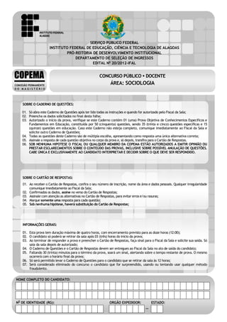 CONCURSO PÚBLICO – DOCENTE
ÁREA: SOCIOLOGIA
EDITAL No 20/2012-IFAL

SERVIÇO PÚBLICO FEDERAL
INSTITUTO FEDERAL DE EDUCAÇÃO, CIÊNCIA E TECNOLOGIA DE ALAGOAS
PRÓ-REITORIA DE DESENVOLVIMENTO INSTITUCIONAL
DEPARTAMENTO DE SELEÇÃO DE INGRESSOS
EDITAL No 20/2012-IFAL

COPEMA
COMISSÃO PERMANENTE
DO MAGISTÉRIO

CONCURSO PÚBLICO  DOCENTE

ÁREA: SOCIOLOGIA

SOBRE O CADERNO DE QUESTÕES:
01. Só abra este Caderno de Questões após ter lido todas as instruções e quando for autorizado pelo Fiscal da Sala;
02. Preencha os dados solicitados no final desta folha;
03. Autorizado o início da prova, verifique se este Caderno contém 01 (uma) Prova Objetiva de Conhecimentos Específicos e
Fundamentos em Educação, constituída por 50 (cinquenta) questões, sendo 35 (trinta e cinco) questões específicas e 15
(quinze) questões em educação. Caso este Caderno não esteja completo, comunique imediatamente ao Fiscal da Sala e
solicite outro Caderno de Questões;
04. Todas as questões deste Caderno são de múltipla escolha, apresentando como resposta uma única alternativa correta;
05. Assinale a resposta de cada questão objetiva no corpo da prova e, só depois, transfira para o Cartão de Respostas.
06. SOB NENHUMA HIPOTESE O FISCAL OU QUALQUER MEMBRO DA COPEMA ESTÃO AUTORIZADOS A EMITIR OPINIÃO OU
PRESTAR ESCLARECIMENTOS SOBRE O CONTEÚDO DAS PROVAS, INCLUSIVE SOBRE POSSÍVEL ANULAÇÃO DE QUESTÕES.
CABE ÚNICA E EXCLUSIVAMENTE AO CANDIDATO INTERPRETAR E DECIDIR SOBRE O QUE DEVE SER RESPONDIDO.

SOBRE O CARTÃO DE RESPOSTAS:
01. Ao receber o Cartão de Respostas, confira o seu número de inscrição, nome da área e dados pessoais. Qualquer irregularidade
comunique imediatamente ao Fiscal da Sala;
02. Confirmados os dados, assine no verso do Cartão de Respostas;
03. Assinale com atenção as alternativas no Cartão de Respostas, para evitar erros e/ou rasuras;
04. Marque somente uma resposta para cada questão;
05. Sob nenhuma hipótese, haverá substituição do Cartão de Respostas;

INFORMAÇÕES GERAIS:
01. Esta prova tem duração máxima de quatro horas, com encerramento previsto para as doze horas (12:00);
02. O candidato só poderá se retirar da sala após 03 (três) horas do início da prova;
03. Ao terminar de responder a prova e preencher o Cartão de Respostas, faça sinal para o Fiscal da Sala e solicite sua saída. Só
saia da sala depois de autorizado;
04. O Caderno de Questões e o Cartão de Respostas devem ser entregues ao Fiscal da Sala no ato de saída do candidato;
05. Faltando 30 (trinta) minutos para o término da prova, soará um sinal, alertando sobre o tempo restante de prova. O mesmo
ocorrerá com o horário final da prova;
06. Só será permitido levar o Caderno de Questões para o candidato que se retirar da sala às 12 horas;
07. Será considerado eliminado do concurso o candidato que for surpreendido, usando ou tentando usar qualquer método
fraudulento.
NOME COMPLETO DO CANDIDATO:

. NO DE IDENTIDADE (RG):
1

Área: Sociologia

ORGÃO EXPEDIDOR:

ESTADO:

–

INSTITUTO FEDERAL DE ALAGOAS

 