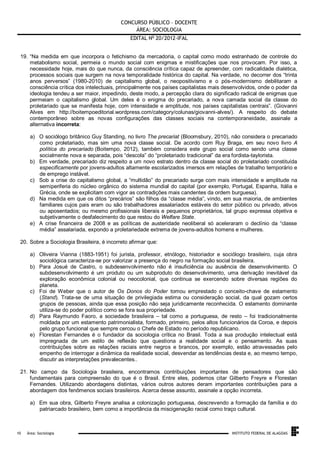 CONCURSO PÚBLICO – DOCENTE
ÁREA: SOCIOLOGIA
EDITAL No 20/2012-IFAL
19. “Na medida em que incorpora o fetichismo da mercadoria, o capital como modo estranhado de controle do
metabolismo social, permeia o mundo social com enigmas e mistificações que nos provocam. Por isso, a
necessidade hoje, mais do que nunca, da consciência crítica capaz de apreender, com radicalidade dialética,
processos sociais que surgem na nova temporalidade histórica do capital. Na verdade, no decorrer dos “trinta
anos perversos” (1980-2010) de capitalismo global, o neopositivismo e o pós-modernismo debilitaram a
consciência crítica dos intelectuais, principalmente nos países capitalistas mais desenvolvidos, onde o poder da
ideologia tendeu a ser maior, impedindo, deste modo, a percepção clara do significado radical de enigmas que
permeiam o capitalismo global. Um deles é o enigma do precariado, a nova camada social da classe do
proletariado que se manifesta hoje, com intensidade e amplitude, nos países capitalistas centrais”. (Giovanni
Alves em http://boitempoeditorial.wordpress.com/category/colunas/giovanni-alves/). A respeito do debate
contemporâneo sobre as novas configurações das classes sociais na contemporaneidade, assinale a
alternativa incorreta:
a) O sociólogo britânico Guy Standing, no livro The precariat (Bloomsbury, 2010), não considera o precariado
como proletariado, mas sim uma nova classe social. De acordo com Ruy Braga, em seu novo livro A
política do precariado (Boitempo, 2012), também considera este grupo social como sendo uma classe
socialmente nova e separada, pois “descola” do “proletariado tradicional” da era fordista-taylorista.
b) Em verdade, precariado diz respeito a um novo estrato dentro da classe social do proletariado constituída
especificamente por jovens-adultos altamente escolarizados imersos em relações de trabalho temporário e
de emprego instável.
c) Sob a crise do capitalismo global, a “multidão” do precariado surge com mais intensidade e amplitude na
semiperiferia do núcleo orgânico do sistema mundial do capital (por exemplo, Portugal, Espanha, Itália e
Grécia, onde se explicitam com vigor as contradições mais candentes da ordem burguesa).
d) Na medida em que os ditos “precários” são filhos da “classe média”, vindo, em sua maioria, de ambientes
familiares cujos pais eram ou são trabalhadores assalariados estáveis do setor público ou privado, ativos
ou aposentados; ou mesmo profissionais liberais e pequenos proprietários, tal grupo expressa objetiva e
subjetivamente o desfalecimento do que restou do Welfare State.
e) A crise financeira de 2008 e as políticas de austeridade neoliberal só aceleraram o declínio da “classe
média” assalariada, expondo a proletariedade extrema de jovens-adultos homens e mulheres.
20. Sobre a Sociologia Brasileira, é incorreto afirmar que:
a) Oliveira Vianna (1883-1951) foi jurista, professor, etnólogo, historiador e sociólogo brasileiro, cuja obra
sociológica caracteriza-se por valorizar a presença do negro na formação social brasileira.
b) Para Josué de Castro, o subdesenvolvimento não é insuficiência ou ausência de desenvolvimento. O
subdesenvolvimento é um produto ou um subproduto do desenvolvimento, uma derivação inevitável da
exploração econômica colonial ou neocolonial, que continua se exercendo sobre diversas regiões do
planeta.
c) Foi de Weber que o autor de Os Donos do Poder tomou emprestado o conceito-chave de estamento
(Stand). Trata-se de uma situação de privilegiada estima ou consideração social, da qual gozam certos
grupos de pessoas, ainda que essa posição não seja juridicamente reconhecida. O estamento dominante
utiliza-se do poder político como se fora sua propriedade.
d) Para Raymundo Faoro, a sociedade brasileira – tal como a portuguesa, de resto – foi tradicionalmente
moldada por um estamento patrimonialista, formado, primeiro, pelos altos funcionários da Coroa, e depois
pelo grupo funcional que sempre cercou o Chefe de Estado no período republicano.
e) Florestan Fernandes é o fundador da sociologia crítica no Brasil. Toda a sua produção intelectual está
impregnada de um estilo de reflexão que questiona a realidade social e o pensamento. As suas
contribuições sobre as relações raciais entre negros e brancos, por exemplo, estão atravessadas pelo
empenho de interrogar a dinâmica da realidade social, desvendar as tendências desta e, ao mesmo tempo,
discutir as interpretações prevalecentes..
21. No campo da Sociologia brasileira, encontramos contribuições importantes de pensadores que são
fundamentais para compreensão do que é o Brasil. Entre eles, podemos citar Gilberto Freyre e Florestan
Fernandes. Utilizando abordagens distintas, vários outros autores deram importantes contribuições para a
abordagem dos fenômenos sociais brasileiros. Acerca desse assunto, assinale a opção incorreta.
a) Em sua obra, Gilberto Freyre analisa a colonização portuguesa, descrevendo a formação da família e do
patriarcado brasileiro, bem como a importância da miscigenação racial como traço cultural.

.
10

Área: Sociologia

INSTITUTO FEDERAL DE ALAGOAS

 