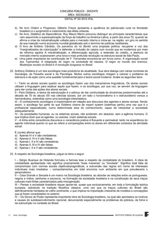 CONCURSO PÚBLICO – DOCENTE
ÁREA: SOCIOLOGIA
EDITAL No 20/2012-IFAL
b) No livro Ordem e Progresso, Gilberto Freyre apresenta a opulência do patriarcado rural no Nordeste
brasileiro e o surgimento e crescimento das elites urbanas.
c) No livro, Dialética da Dependência, Ruy Mauro Marini procurou distinguir as principais características que
vem assumindo a superexploração da força de trabalho na América Latina, a partir dos anos 70, quando se
afirma a crise da industrialização voltada para o mercado interno e inicia-se, na região, um giro no sentido
de sua inserção numa economia mundial globalizada sob o domínio de políticas neoliberais.
d) O livro de Antônio Cândido, Os parceiros do rio Bonito uma proposta política: recuperar a voz dos
"marginalizados da colonização" e defender a inclusão do caipira num mundo que se moderniza por meio
da reforma agrária A industrialização, a diferenciação agrícola, a extensão do crédito, a abertura do
mercado interno ocasionaram uma nova e mais profunda revolução na estrutura social de São Paulo.
e) Uma parte importante da contribuição de F. Fernandes encontra-se em livros como: A organização social
dos Tupinambá, A integração do negro na sociedade de classes, O negro no mundo dos brancos,
Mudanças sociais no Brasil e A revolução burguesa no Brasil.
22. Anthony Giddens é um dos sociólogos mais produtivos da atualidade. Sua obra dialoga com várias correntes da
Sociologia, da Filosofia social e da Psicologia. Muitos outros sociólogos chegam a colocar o problema da
estrutura e da ação como uma questão fundamental para a teoria social moderna. Avalie os seguintes itens:
I - Tanto os atores sociais quanto os sociólogos fazem uso dos mecanismos linguísticos. Os atores sociais
utilizam a linguagem para explicar aquilo que fazem, e os sociólogos, por sua vez, se servem da linguagem
para dar conta das ações dos atores sociais.
II - Para Giddens, a teoria da estruturação é o esforço de dar continuidade às dicotomias predominantes até a
década de 70 do século XX nas ciências sociais, por um lado o funcionalismo e o estruturalismo versus a
hermenêutica, entendida como uma sociologia interpretativa.
III - O conhecimento sociológico é impermeável em relação aos discursos dos agentes e atores sociais. Sendo
assim, o sociólogo faz parte do que Giddens chama de expert system (sistemas perito) uma vez que é o
profissional especializado, numa determinada área do conhecimento, capaz de interpretar a sociedade
adequadamente.
IV - As sociedades humanas, ou os sistemas sociais, não existiriam, em absoluto, sem a agência humana. O
que implica dizer que os agentes, ou autores, criam sistemas sociais.
V - A linha entre consciência discursiva e consciência pratica é flutuante e permeável, tanto na experiência do
agente individual quanto no que se refere a comparações entre os atores em diferentes contextos da atividade
social.
É correto afirmar que:
a) Apenas IV e V são verdadeiras.
b) Apenas II, IV e V são falsas.
c) Apenas I, II e IV são verdadeiras.
d) Apenas II, III e IV são falsas.
e) Apenas I, II e V são verdadeiras.
23. A respeito da Sociologia brasileira, julgue os itens a seguir.
I – Sérgio Buarque de Holanda formulou a famosa tese a respeito da cordialidade do brasileiro. A ideia de
cordialidade apresentada não significa propriamente “boas maneiras” ou “bondade”. Significa total falta de
compromisso com normas sociais objetivas/pragmáticas, a subversão das regras em nome de interesses
individuais mais imediatos – comportamentos em total sincronia num ambiente em que prevaleceria o
personalismo.
II – Casa Grande e Senzala é um marco na Sociologia brasileira, ao abordar as relações entre os portugueses,
negros e índios, senhores e escravos, na formação da sociedade brasileira e na constituição de seus traços
culturais mais fortes caracterizados pela miscigenação.
III – Pensar a sociedade brasileira requer apoiar-se, quase que exclusivamente, em toda a formulação teórica
europeia, sobretudo na tradição filosófica clássica, uma vez que os traços culturais do Brasil são
definitivamente herdados do velho continente, o que implica na importação crescente de modelos e concepções
que já foram consolidados no exterior.
IV – Os Donos do Poder representa importante obra da Sociologia brasileira, na qual são apontados os motivos
e causas do subdesenvolvimento nacional, denunciando especialmente os problemas da pobreza, da fome e
da subnutrição no nordeste do Brasil.

.
11

Área: Sociologia

INSTITUTO FEDERAL DE ALAGOAS

 