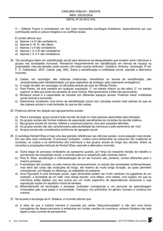 CONCURSO PÚBLICO – DOCENTE
ÁREA: SOCIOLOGIA
EDITAL No 20/2012-IFAL
V – Gilberto Freyre é considerado um dos mais importantes sociólogos brasileiros, especialmente por sua
contribuição sobre a cultura indígena e os conflitos raciais.
É correto afirmar que:
a) Apenas I e IV são verdadeiros.
b) Apenas II, III, IV, são falsos.
c) Apenas I e II são verdadeiros.
d) Apenas I, II, e III são verdadeiros.
e) Apenas I, II, e V são verdadeiros.
24. “Os sociólogos falam em estratificação social para descrever as desigualdades que existem entre indivíduos e
grupos nas sociedades humanas. Pensamos frequentemente em estratificação em termos de riqueza ou
propriedade, mas ela também pode ocorrer com base noutros atributos”. (Giddens, Anthony. Sociologia, 5ª ed.
F. C. Gulbenkian, 2007, Lisboa, pág. 284). Sobre a estratificação e mobilidade social, assinale a alternativa
incorreta:
a) Castas, em sociologia, são sistemas tradicionais, hereditários ou sociais de estratificação, são
caracterizadas pela hereditariedade; por grau especifico de prestigio; pelo casamento endogâmico.
b) A noção de elite, em sociologia, foi difundida através da obra de Vilfredo Pareto.
c) Para Pareto, há dois estratos em qualquer população: 1° um estrato inferior (a não elite); 2° um estrato
superior (a elite que pode ser pensada de duas formas: Elite governante e Elite não governante).
d) Mudança social é a capacidade de transitar por diferentes espaços sociais. Podendo haver mobilidade
social vertical e horizontal.
e) Estamentos constituem uma forma de estratificação social com camadas sociais mais abertas do que as
das classes sociais e mais fechadas do que as das castas.
25. Podemos afirmar em relação aos agrupamentos sociais:
a)
b)
c)
d)
e)

Para a sociologia, grupo social é toda reunião de duas ou mais pessoas associadas pela interação.
Os grupos sociais são formas instáveis de associação semelhantes às correntes de opinião coletiva.
Nos grupos sociais há normas, hábitos e costumes próprios, mas sem posições definidas.
Os grupos sociais não são caracterizados pela pluralidade de indivíduos e pelo sentimento de “nós”.
Grupos sociais são considerados sinônimos de agregado social.

26. O sociólogo Norbert Elias é hoje uma das grandes referências nas ciências sociais, numa acepção mais ampla.
Em sua obra mais conhecida, O processo civilizador, mostra como lentamente os costumes vão moldando as
condutas, os corpos e os sentimentos dos indivíduos e dos grupos sociais ao longo dos séculos. Sobre os
conceitos e proposições teóricas de Norbert Elias, assinale a alternativa incorreta:
a) Outra etapa do processo civilizatório se apresenta quando, por força da crescente divisão do trabalho e
acirramento da competição social, o controle externo é substituído pelo controle interno.
b) Para N. Elias, socialização e individualização de um ser humano são, portanto, nomes diferentes para o
mesmo processo.
c) A sociologia não consiste, ou pelo menos não exclusivamente, no estudo das sociedades contemporâneas,
mas deve dar conta das evoluções de longa, até mesmo de muito longa duração, as quais permitem
compreender, por filiação ou diferença, as realidades do presente.
d) Uma Figuração é uma formação social, cujas dimensões podem ser muito variáveis (os jogadores de um
carteado, a sociedade de um café, uma classe escolar, uma aldeia, uma cidade, uma nação), em que os
indivíduos estão ligados uns aos outros por um modo específico de dependências recíprocas e cuja
reprodução supõe um equilíbrio móvel de tensões.
e) Diferentemente da tecnização o processo civilizador corresponde a um percurso de aprendizagem
involuntária pelo qual passa a humanidade. Começou nos primórdios do gênero humano e continua em
marcha.
27. No tocante à sociologia de A. Giddens, é incorreto afirmar que:
a) A ideia de que a história humana é marcada por certas "descontinuidades" e não tem uma forma
homogênea de desenvolvimento é enfatizada em muitas versões do marxismo, embora Giddens não seja
ligado a esta corrente de pensamento.

.
12

Área: Sociologia

INSTITUTO FEDERAL DE ALAGOAS

 